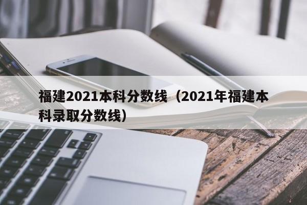 福建2021本科分数线（2021年福建本科录取分数线）