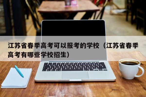 江苏省春季高考可以报考的学校（江苏省春季高考有哪些学校招生）