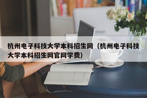 杭州电子科技大学本科招生网（杭州电子科技大学本科招生网官网学费）