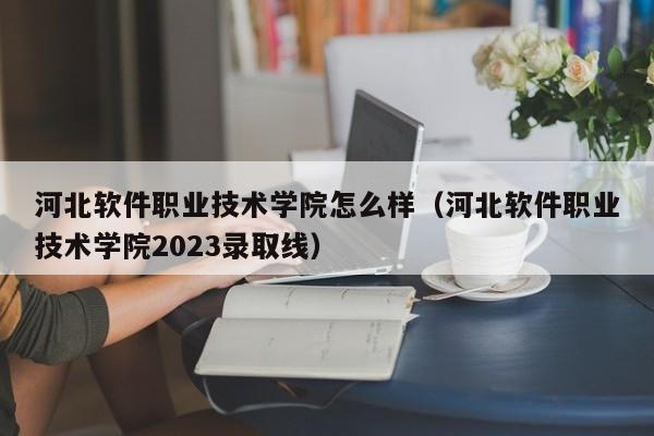 河北软件职业技术学院怎么样（河北软件职业技术学院2023录取线）