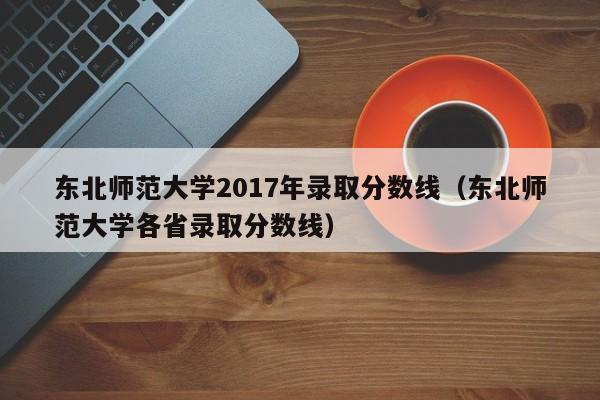 东北师范大学2017年录取分数线（东北师范大学各省录取分数线）