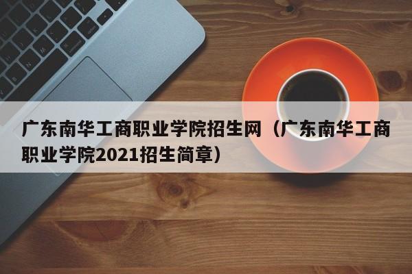 广东南华工商职业学院招生网（广东南华工商职业学院2021招生简章）