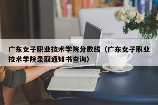 广东女子职业技术学院分数线（广东女子职业技术学院录取通知书查询）