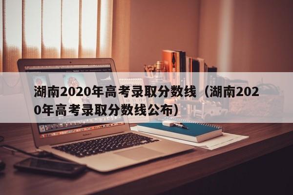 湖南2020年高考录取分数线（湖南2020年高考录取分数线公布）