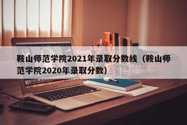 鞍山师范学院2021年录取分数线（鞍山师范学院2020年录取分数）