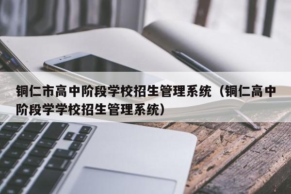 铜仁市高中阶段学校招生管理系统（铜仁高中阶段学学校招生管理系统）