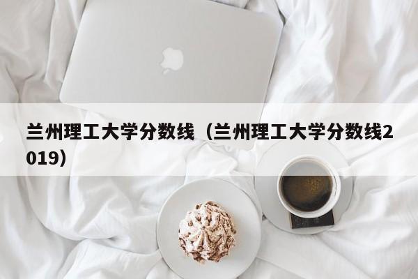 兰州理工大学分数线（兰州理工大学分数线2019）