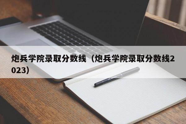 炮兵学院录取分数线（炮兵学院录取分数线2023）