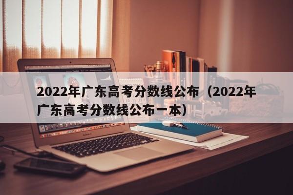 2022年广东高考分数线公布（2022年广东高考分数线公布一本）