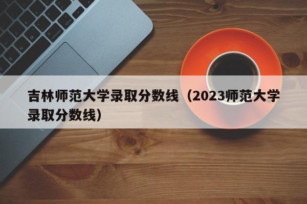 吉林师范大学录取分数线（2023师范大学录取分数线）