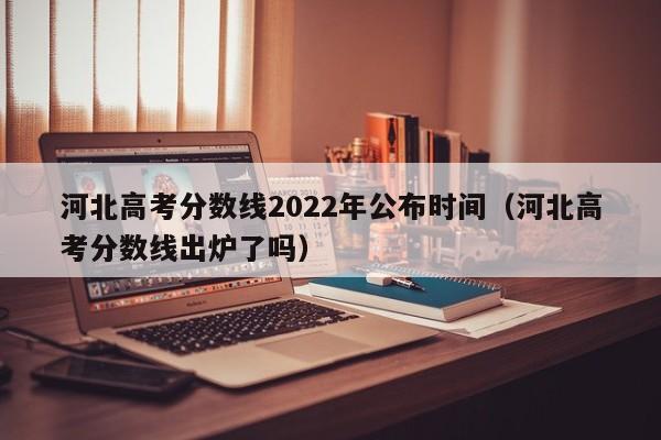 河北高考分数线2022年公布时间（河北高考分数线出炉了吗）