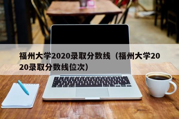 福州大学2020录取分数线（福州大学2020录取分数线位次）