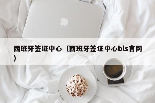 西班牙签证中心（西班牙签证中心bls官网）