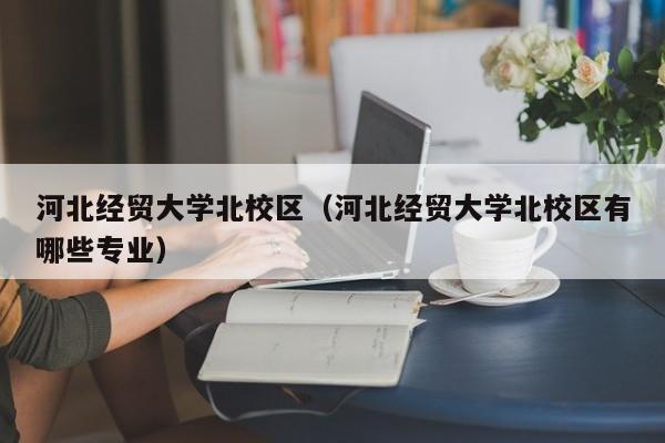 河北经贸大学北校区（河北经贸大学北校区有哪些专业）