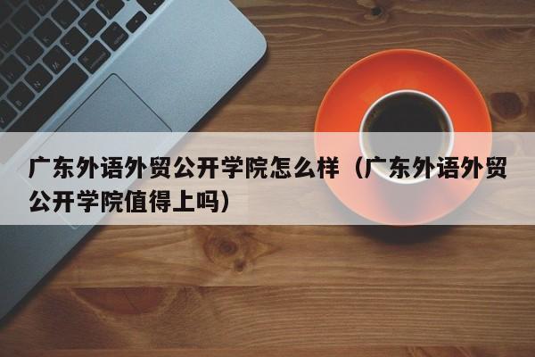 广东外语外贸公开学院怎么样（广东外语外贸公开学院值得上吗）