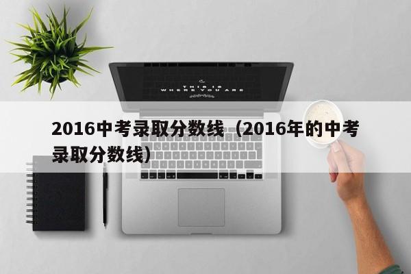 2016中考录取分数线（2016年的中考录取分数线）