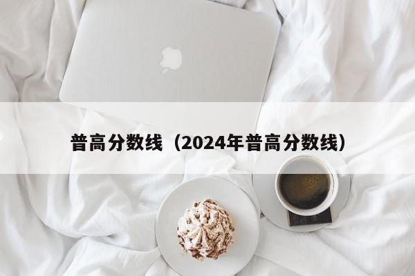 普高分数线（2024年普高分数线）