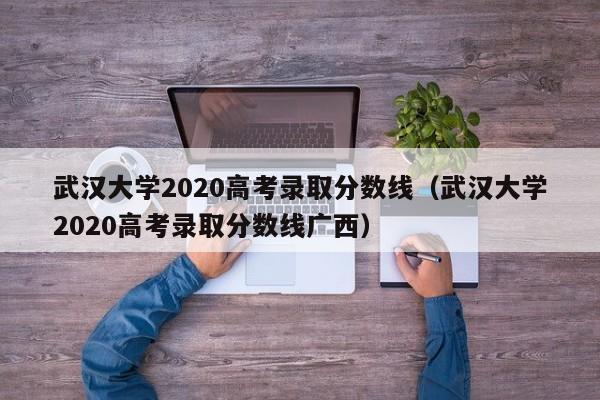 武汉大学2020高考录取分数线（武汉大学2020高考录取分数线广西）