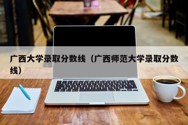 广西大学录取分数线（广西师范大学录取分数线）