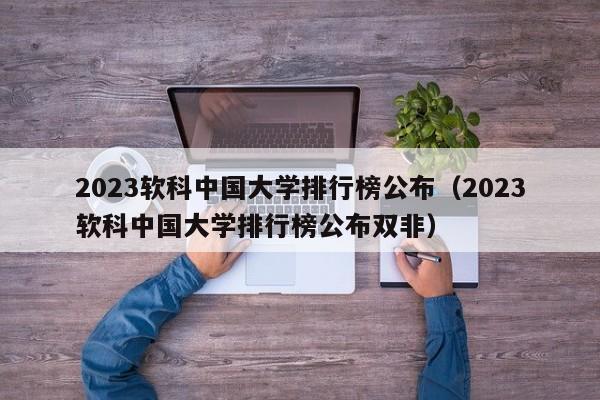 2023软科中国大学排行榜公布（2023软科中国大学排行榜公布双非）