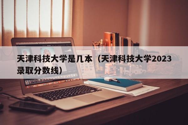 天津科技大学是几本（天津科技大学2023录取分数线）