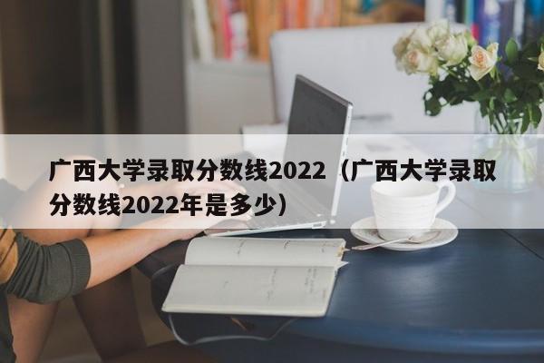 广西大学录取分数线2022（广西大学录取分数线2022年是多少）