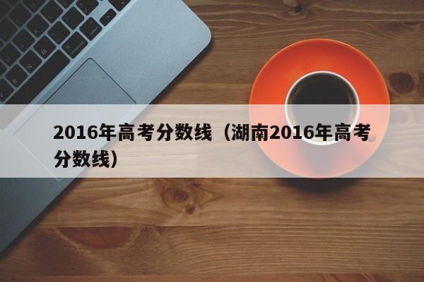 2016年高考分数线（湖南2016年高考分数线）