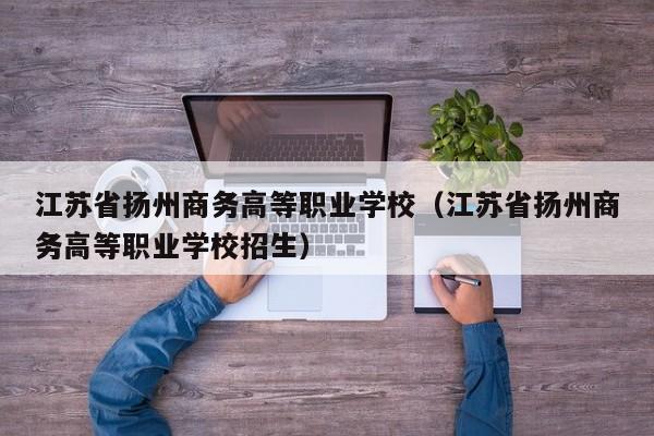 江苏省扬州商务高等职业学校（江苏省扬州商务高等职业学校招生）