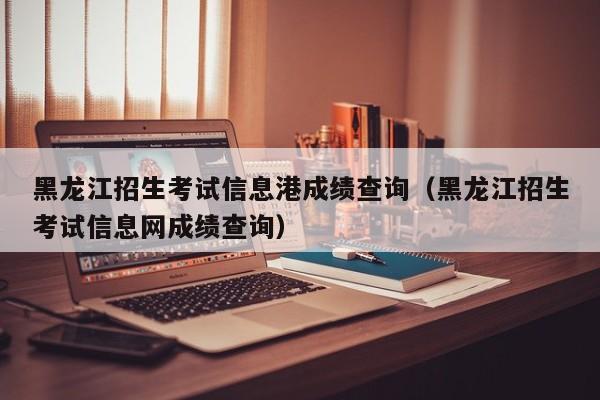 黑龙江招生考试信息港成绩查询（黑龙江招生考试信息网成绩查询）