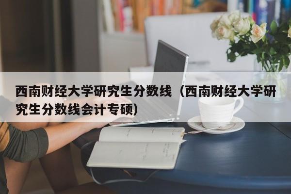 西南财经大学研究生分数线（西南财经大学研究生分数线会计专硕）