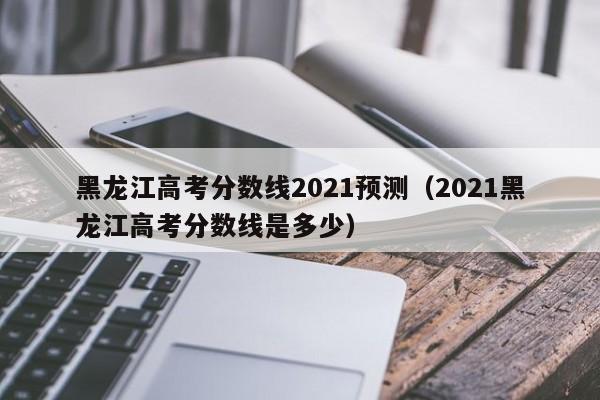 黑龙江高考分数线2021预测（2021黑龙江高考分数线是多少）