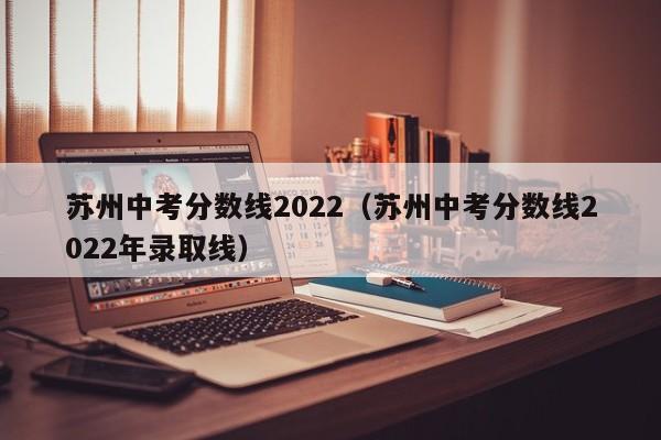 苏州中考分数线2022（苏州中考分数线2022年录取线）