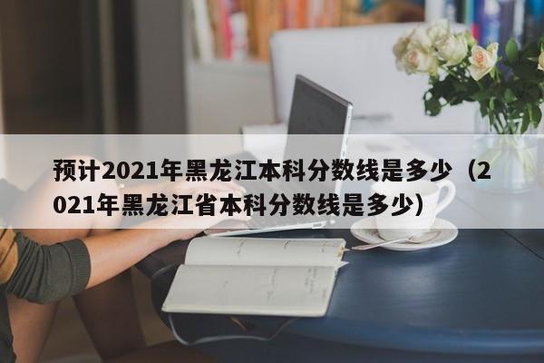 预计2021年黑龙江本科分数线是多少（2021年黑龙江省本科分数线是多少）