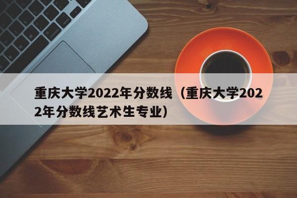 重庆大学2022年分数线（重庆大学2022年分数线艺术生专业）