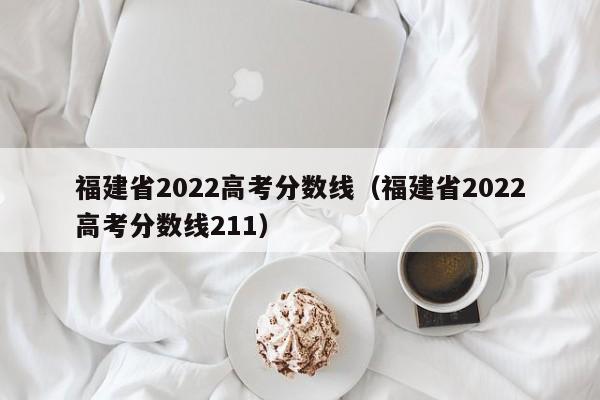 福建省2022高考分数线（福建省2022高考分数线211）