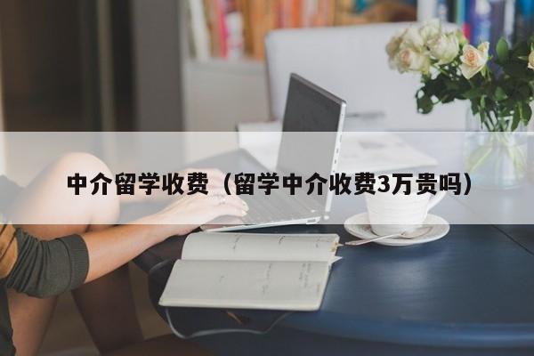 中介留学收费（留学中介收费3万贵吗）