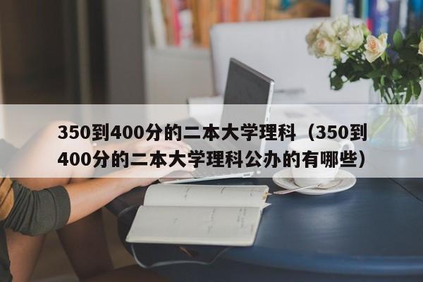 350到400分的二本大学理科（350到400分的二本大学理科公办的有哪些）