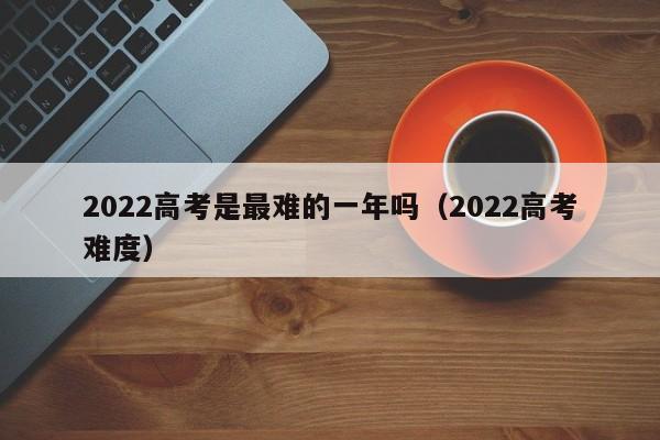 2022高考是最难的一年吗（2022高考难度）