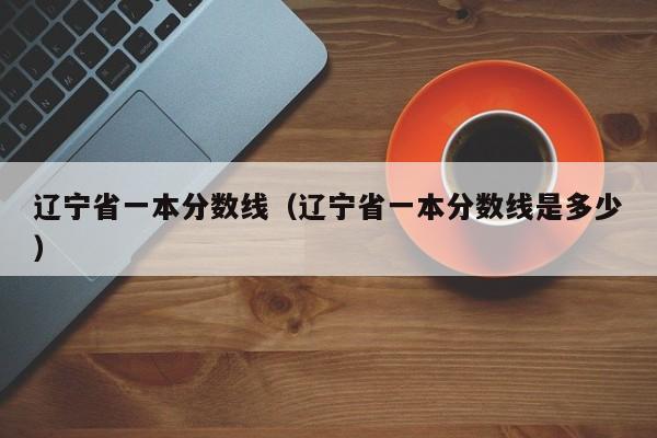 辽宁省一本分数线（辽宁省一本分数线是多少）