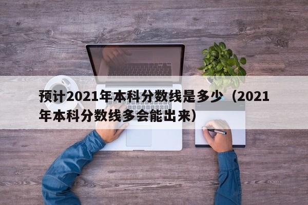 预计2021年本科分数线是多少（2021年本科分数线多会能出来）