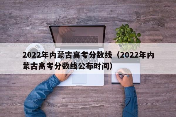 2022年内蒙古高考分数线（2022年内蒙古高考分数线公布时间）