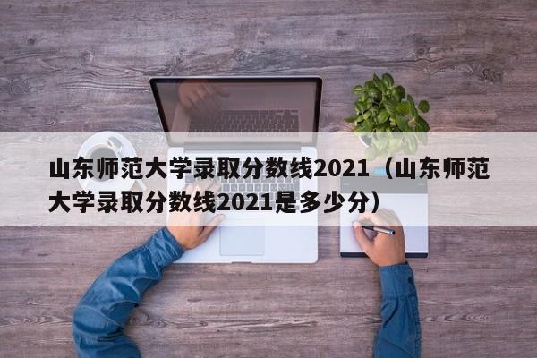 山东师范大学录取分数线2021（山东师范大学录取分数线2021是多少分）