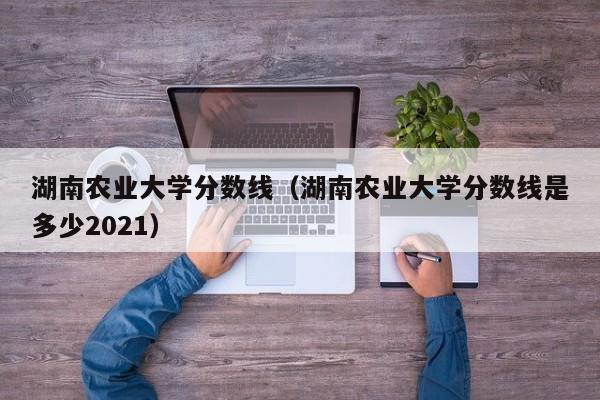 湖南农业大学分数线（湖南农业大学分数线是多少2021）