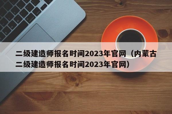 二级建造师报名时间2023年官网（内蒙古二级建造师报名时间2023年官网）