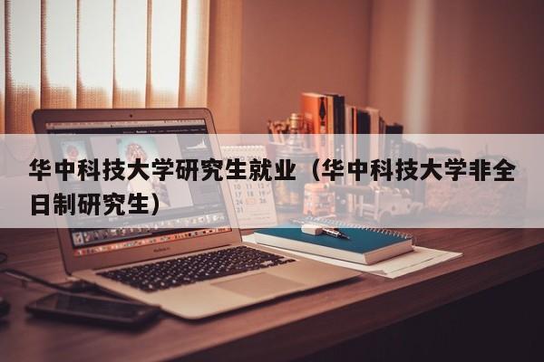 华中科技大学研究生就业（华中科技大学非全日制研究生）