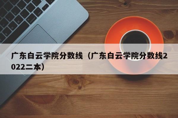 广东白云学院分数线（广东白云学院分数线2022二本）