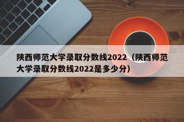 陕西师范大学录取分数线2022（陕西师范大学录取分数线2022是多少分）