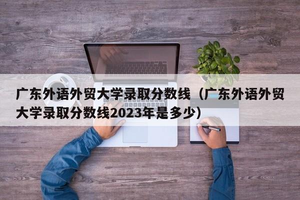 广东外语外贸大学录取分数线（广东外语外贸大学录取分数线2023年是多少）