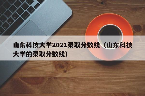 山东科技大学2021录取分数线（山东科技大学的录取分数线）