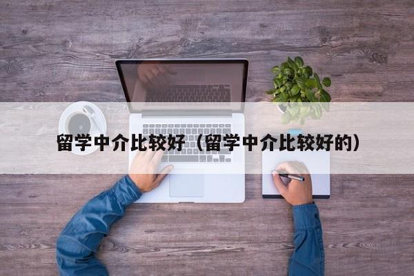 留学中介比较好（留学中介比较好的）